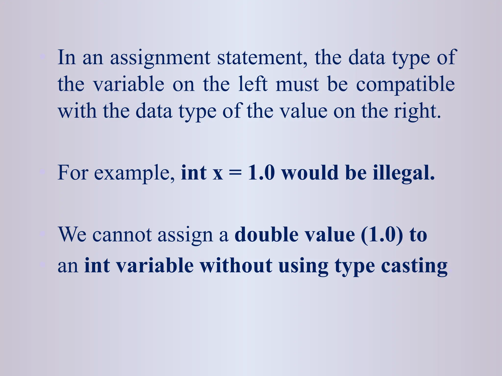 • In an assignment statement, the data type of the variable on the left must be compatible with the data type of the value on the right. • For example, int x = 1.0 would be illegal. • We cannot assign a double value (1.0) to • an int variable without using type casting. 