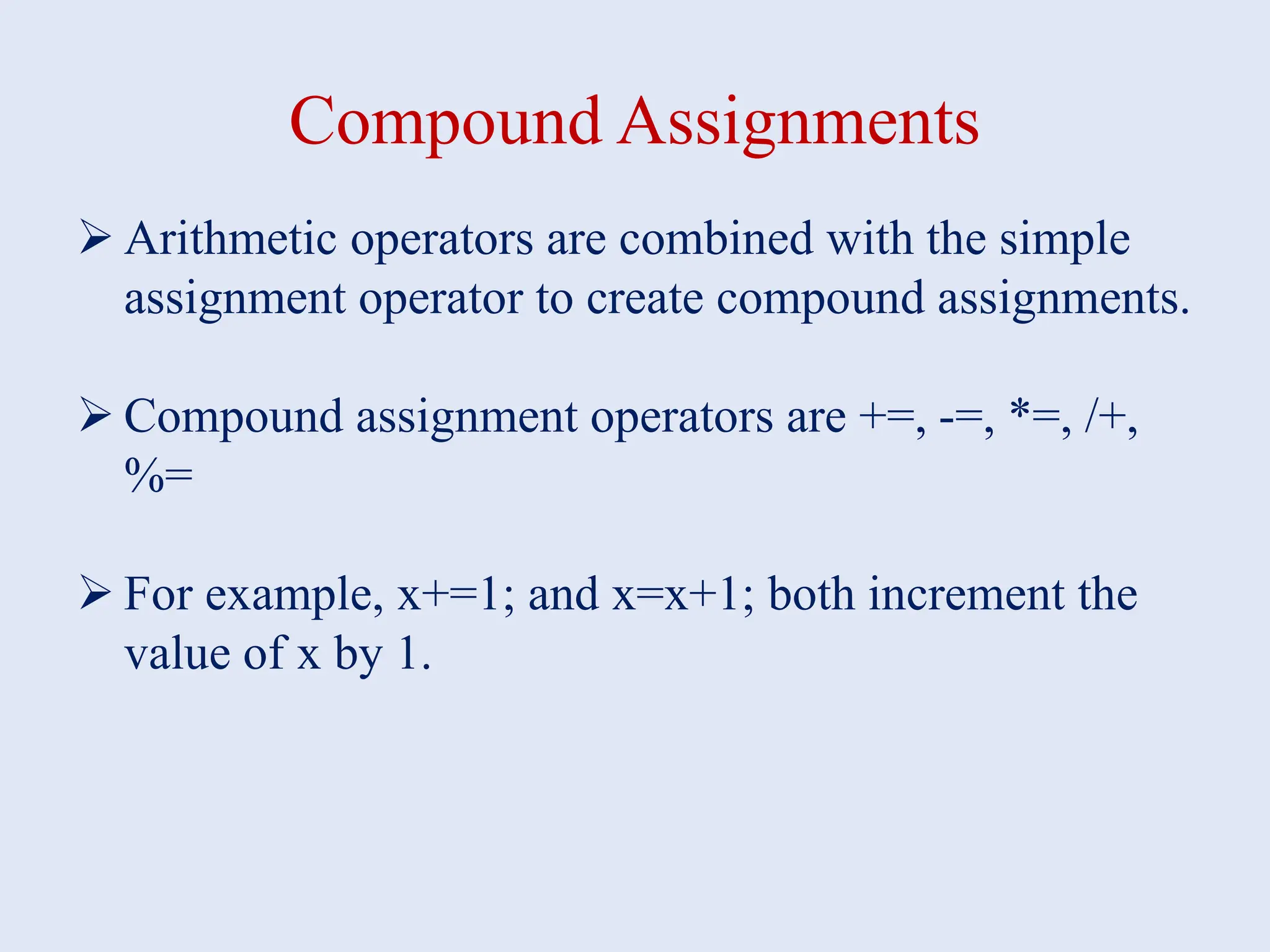 Compound Assignments  Arithmetic operators are combined with the simple assignment operator to create compound assignments.  Compound assignment operators are +=, -=, *=, /+, %=  For example, x+=1; and x=x+1; both increment the value of x by 1. 