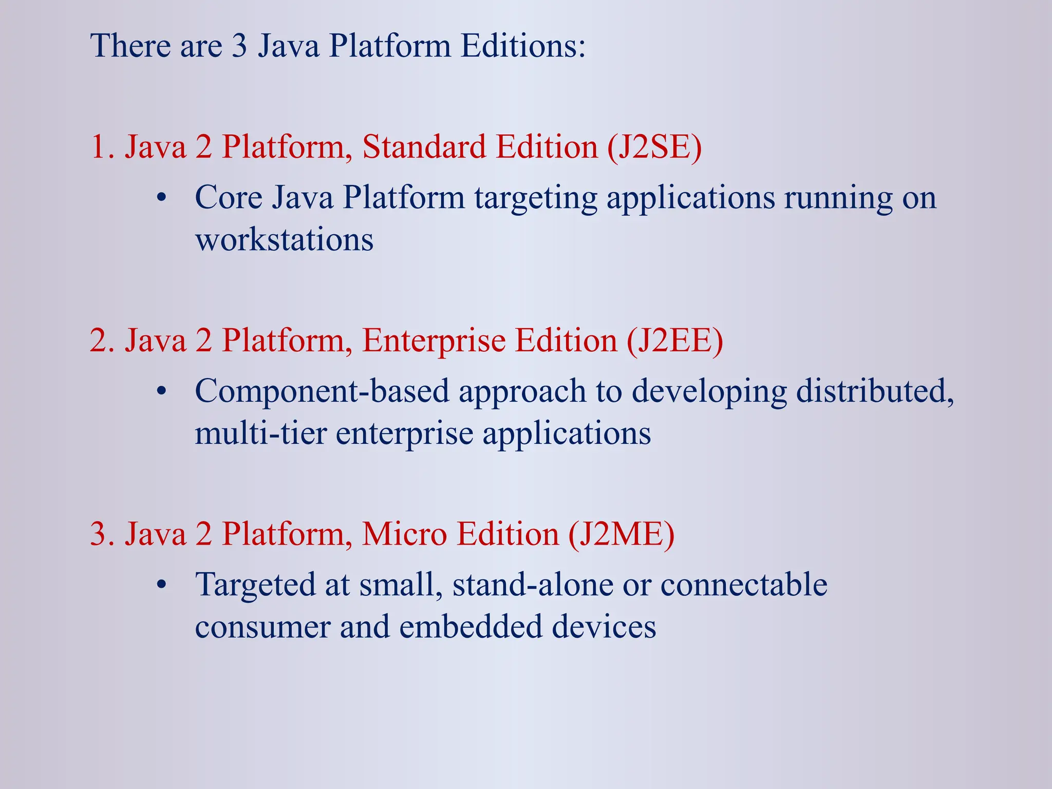 There are 3 Java Platform Editions: 1. Java 2 Platform, Standard Edition (J2SE) • Core Java Platform targeting applications running on workstations 2. Java 2 Platform, Enterprise Edition (J2EE) • Component-based approach to developing distributed, multi-tier enterprise applications 3. Java 2 Platform, Micro Edition (J2ME) • Targeted at small, stand-alone or connectable consumer and embedded devices 