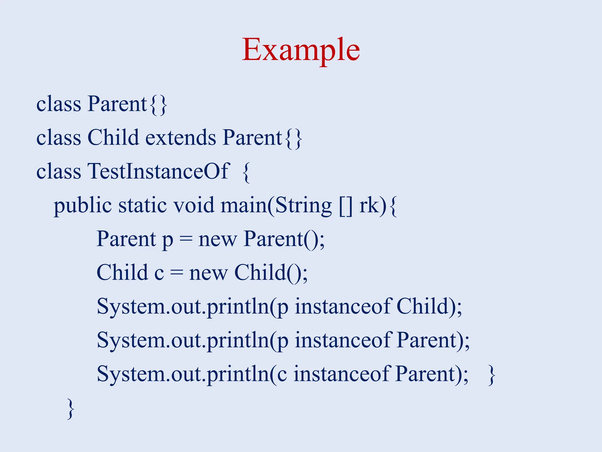 Example class Parent{} class Child extends Parent{} class TestInstanceOf { public static void main(String [] rk){ Parent p = new Parent(); Child c = new Child(); System.out.println(p instanceof Child); System.out.println(p instanceof Parent); System.out.println(c instanceof Parent); } } 