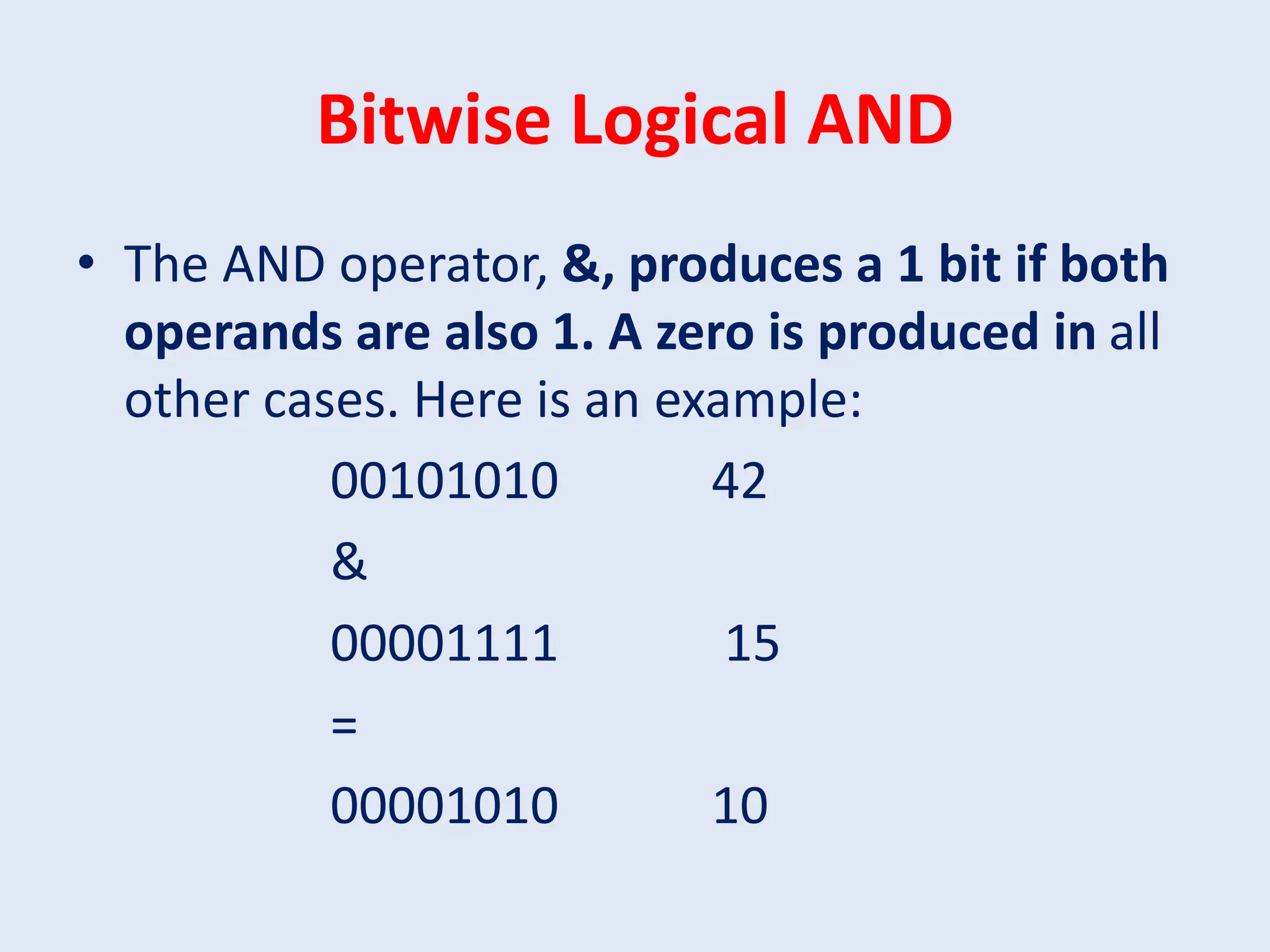 Bitwise Logical AND • The AND operator, &, produces a 1 bit if both operands are also 1. A zero is produced in all other cases. Here is an example: 00101010 42 & 00001111 15 = 00001010 10 