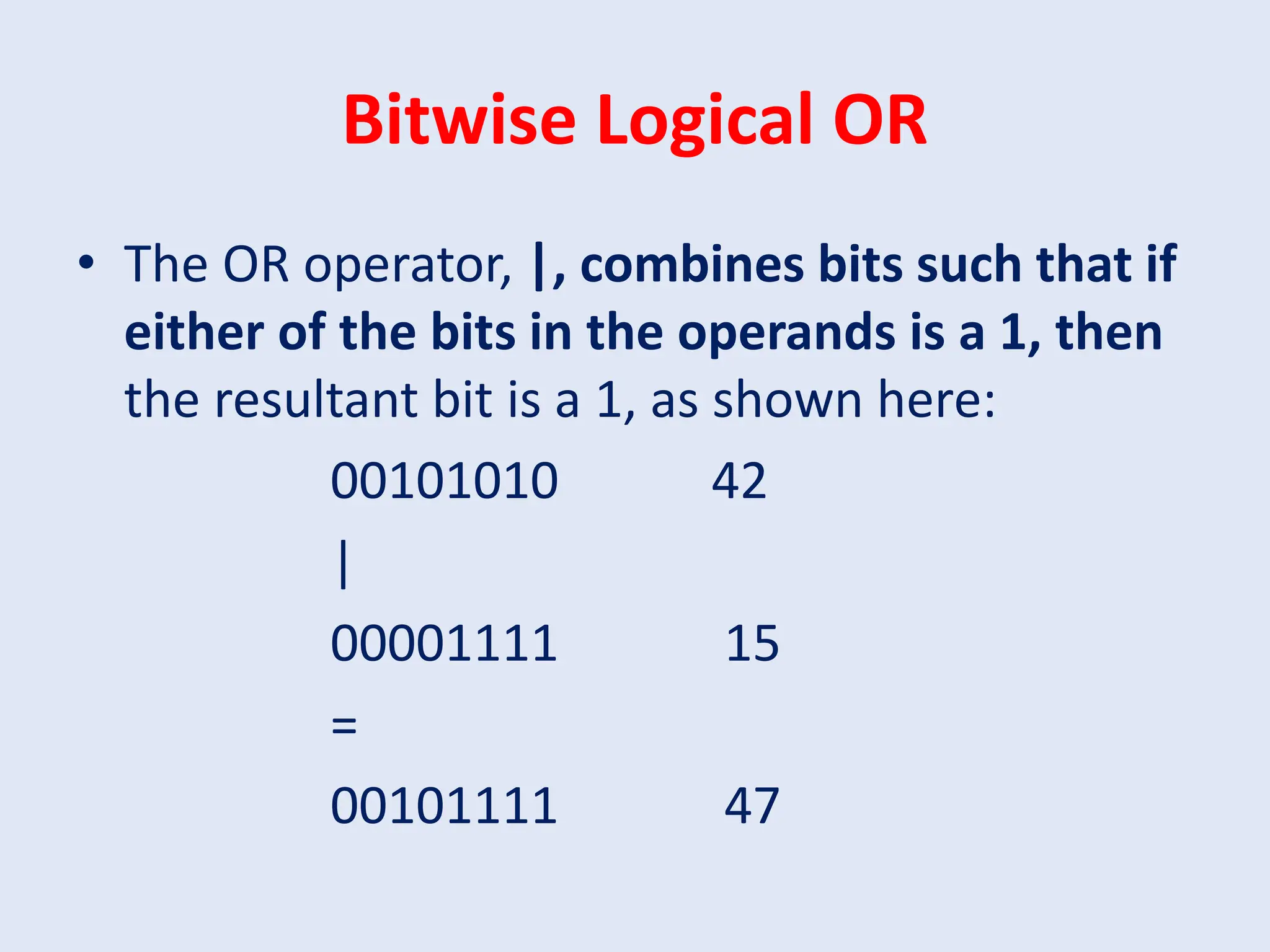 Bitwise Logical OR • The OR operator, |, combines bits such that if either of the bits in the operands is a 1, then the resultant bit is a 1, as shown here: 00101010 42 | 00001111 15 = 00101111 47 
