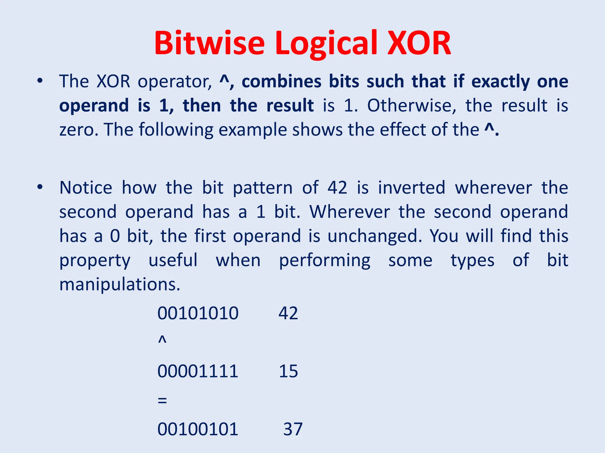 Bitwise Logical XOR • The XOR operator, ^, combines bits such that if exactly one operand is 1, then the result is 1. Otherwise, the result is zero. The following example shows the effect of the ^. • Notice how the bit pattern of 42 is inverted wherever the second operand has a 1 bit. Wherever the second operand has a 0 bit, the first operand is unchanged. You will find this property useful when performing some types of bit manipulations. 00101010 42 ^ 00001111 15 = 00100101 37 