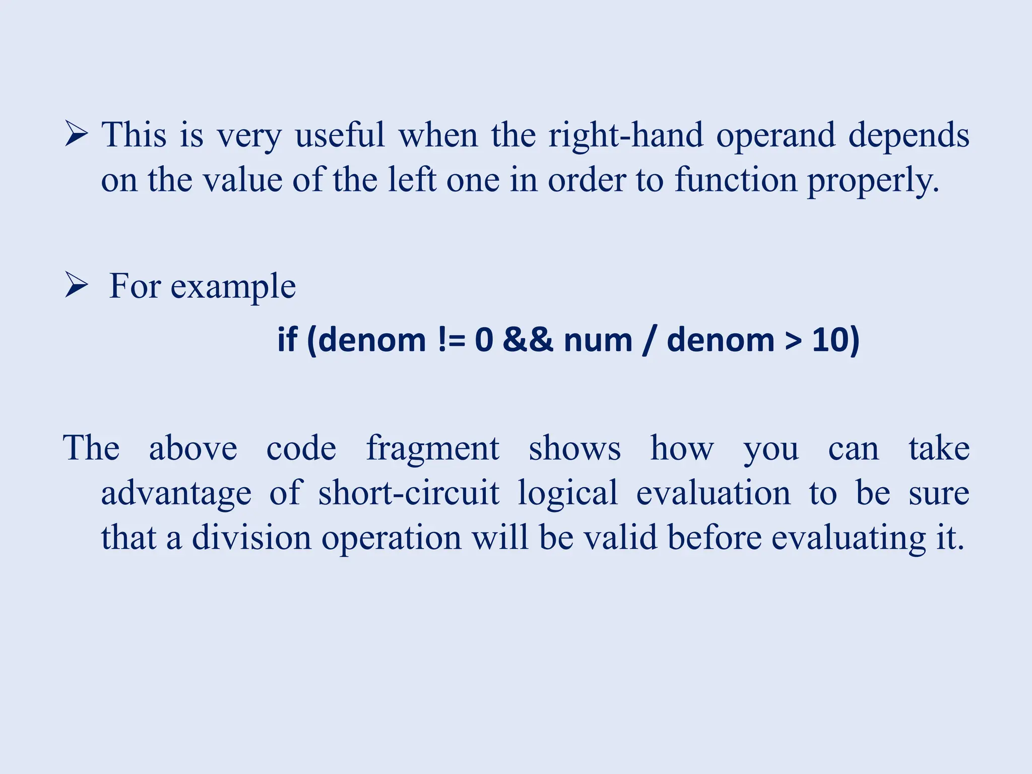  This is very useful when the right-hand operand depends on the value of the left one in order to function properly.  For example if (denom != 0 && num / denom > 10) The above code fragment shows how you can take advantage of short-circuit logical evaluation to be sure that a division operation will be valid before evaluating it. 