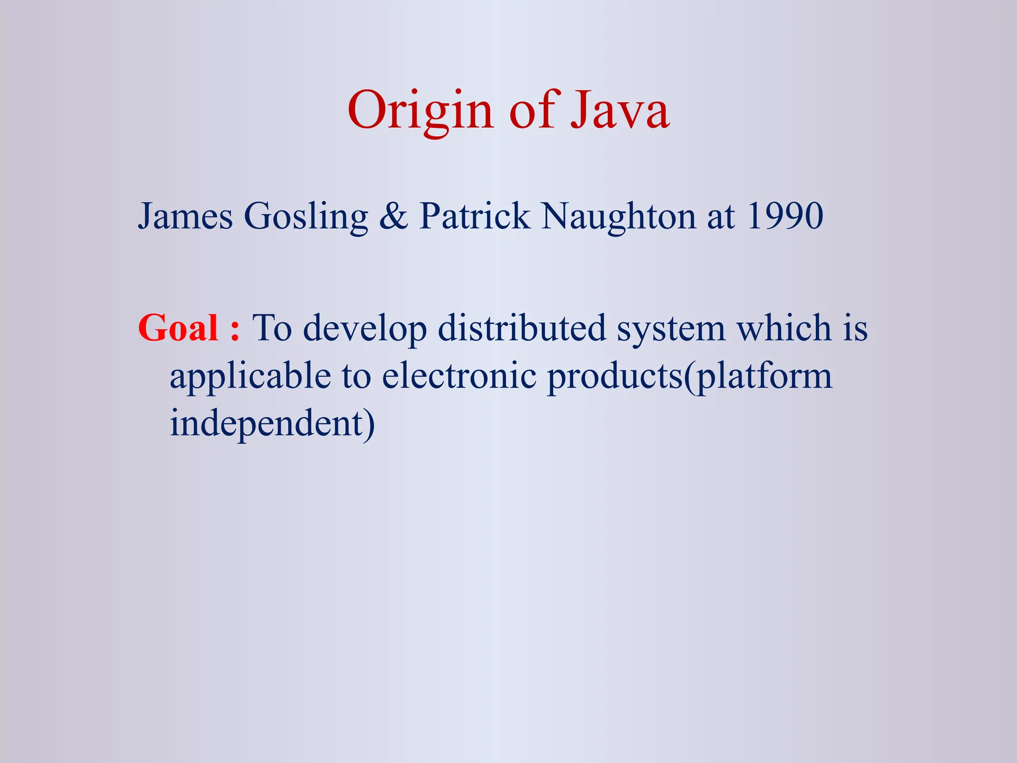 Origin of Java James Gosling & Patrick Naughton at 1990 Goal : To develop distributed system which is applicable to electronic products(platform independent) 