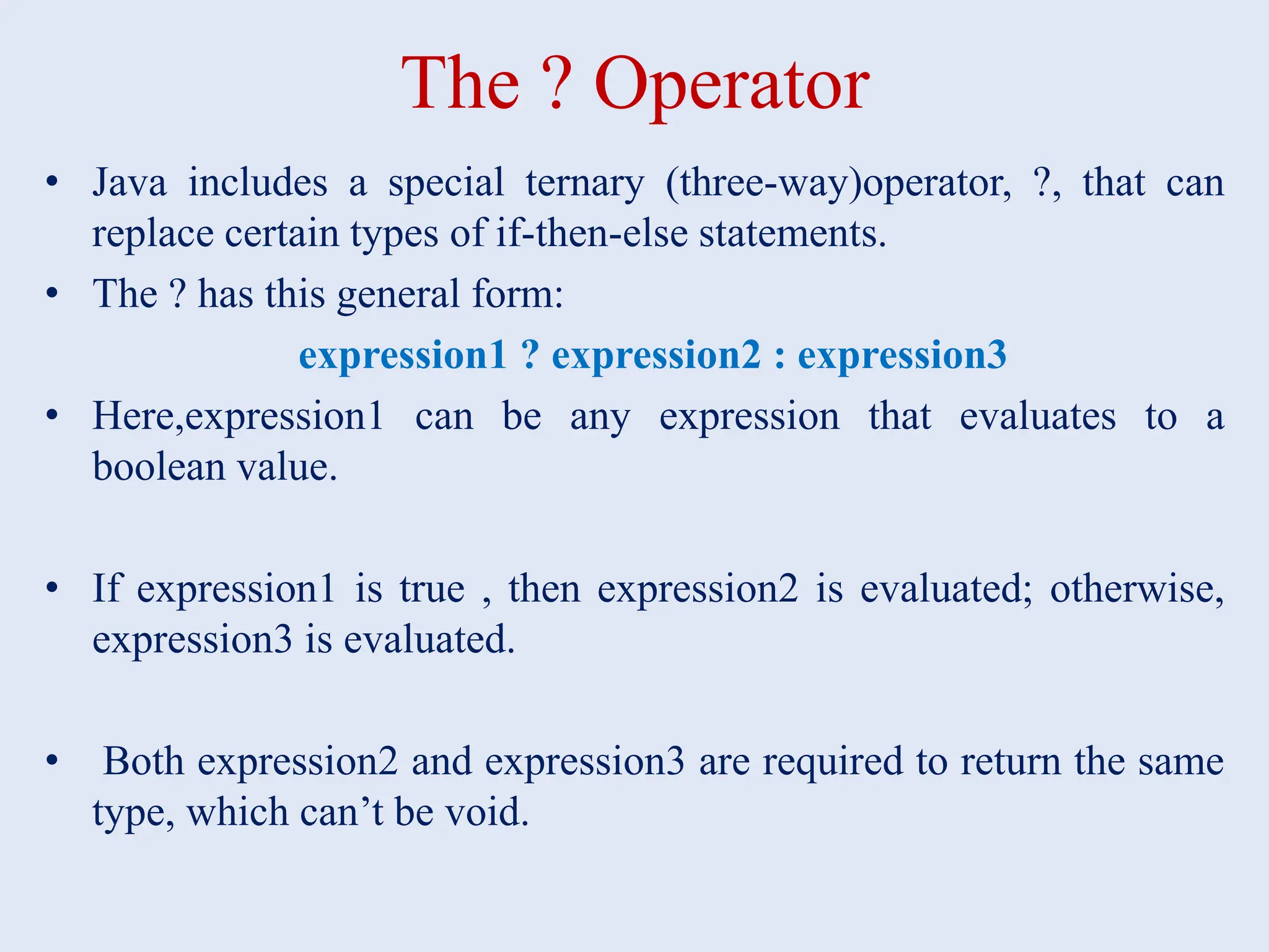 The ? Operator • Java includes a special ternary (three-way)operator, ?, that can replace certain types of if-then-else statements. • The ? has this general form: expression1 ? expression2 : expression3 • Here,expression1 can be any expression that evaluates to a boolean value. • If expression1 is true , then expression2 is evaluated; otherwise, expression3 is evaluated. • Both expression2 and expression3 are required to return the same type, which can’t be void. 