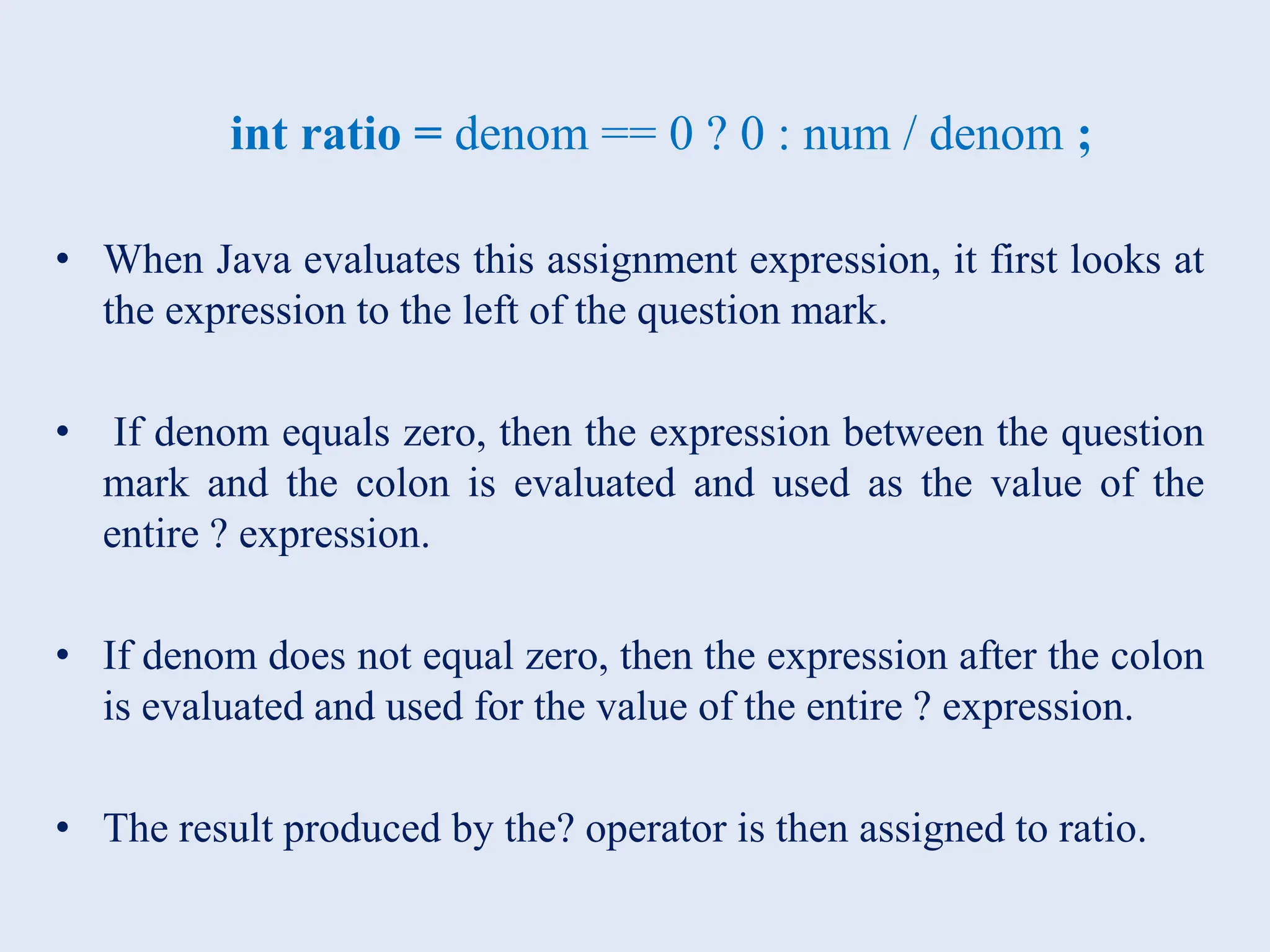 int ratio = denom == 0 ? 0 : num / denom ; • When Java evaluates this assignment expression, it first looks at the expression to the left of the question mark. • If denom equals zero, then the expression between the question mark and the colon is evaluated and used as the value of the entire ? expression. • If denom does not equal zero, then the expression after the colon is evaluated and used for the value of the entire ? expression. • The result produced by the? operator is then assigned to ratio. 