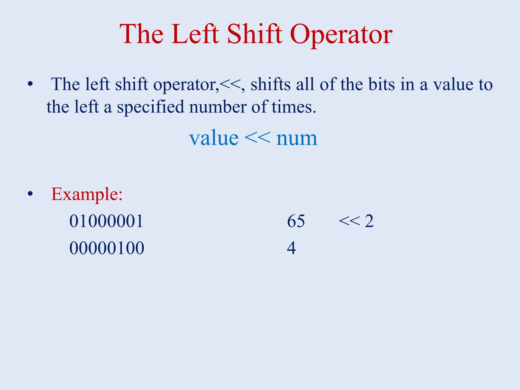 The Left Shift Operator • The left shift operator,<<, shifts all of the bits in a value to the left a specified number of times. value << num • Example: 01000001 65 << 2 00000100 4 