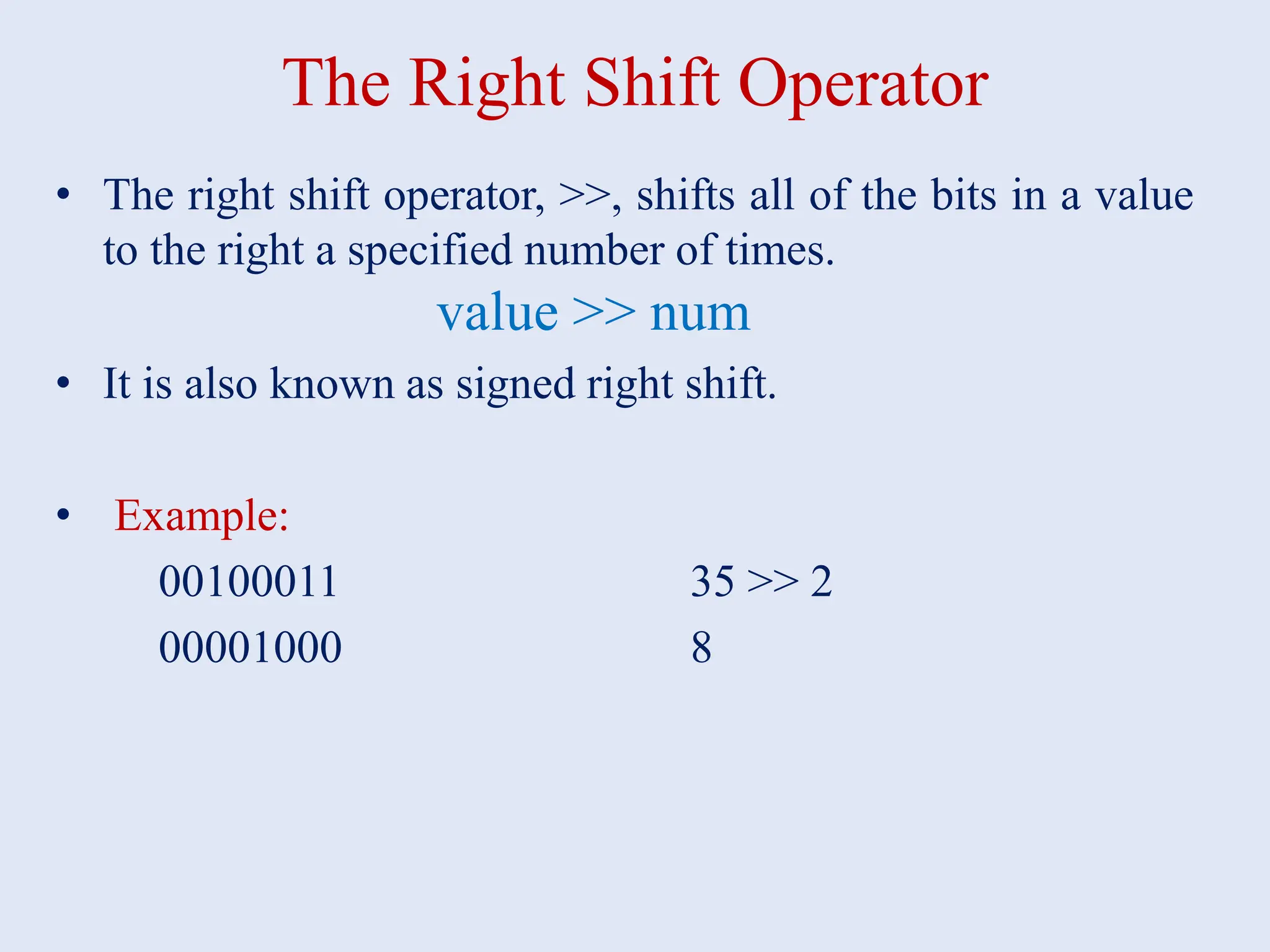 The Right Shift Operator • The right shift operator, >>, shifts all of the bits in a value to the right a specified number of times. value >> num • It is also known as signed right shift. • Example: 00100011 35 >> 2 00001000 8 