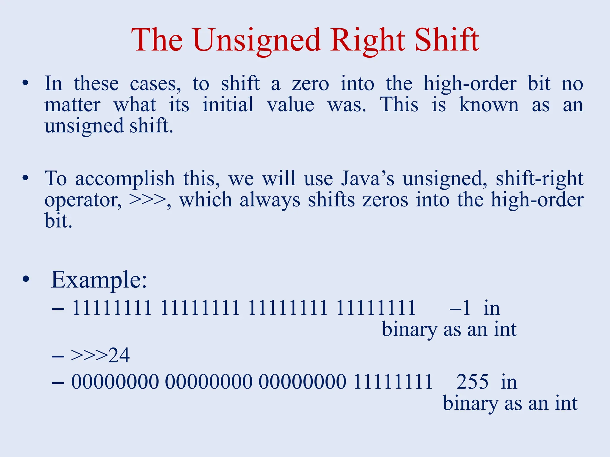 The Unsigned Right Shift • In these cases, to shift a zero into the high-order bit no matter what its initial value was. This is known as an unsigned shift. • To accomplish this, we will use Java’s unsigned, shift-right operator, >>>, which always shifts zeros into the high-order bit. • Example: – 11111111 11111111 11111111 11111111 –1 in binary as an int – >>>24 – 00000000 00000000 00000000 11111111 255 in binary as an int 