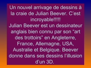 Un nouvel arrivage de dessins à
 la craie de Julian Beever. C’est
           incroyable!!!!!
Julian Beever est un dessinateur
 anglais bien connu par son “art
   des trottoirs” en Angleterre,
    France, Allemagne, USA,
  Australie et Belgique. Beever
donne dans ses dessins l’illusion
             d’un 3D.
 