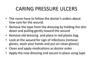 CARING PRESSURE ULCERS
• The nurse have to follow the doctor’s orders about
how care for the wound.
• Remove the tape from the dressing by holding the skin
down and pulling gently toward the wound
• Remove old dressing and place in red plastic bag
• Look at the wound for sign of infections (remove
gloves, wash your hands and put on clean gloves)
• Clean and apply medications as doctor order
• Apply the new dressing and secure in place using tape
 