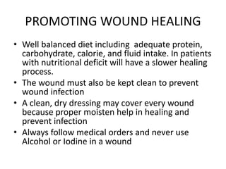 PROMOTING WOUND HEALING
• Well balanced diet including adequate protein,
carbohydrate, calorie, and fluid intake. In patients
with nutritional deficit will have a slower healing
process.
• The wound must also be kept clean to prevent
wound infection
• A clean, dry dressing may cover every wound
because proper moisten help in healing and
prevent infection
• Always follow medical orders and never use
Alcohol or Iodine in a wound
 