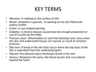 KEY TERMS
• Abrasion: A rubbing on the surface of skin
• Blister: (ampolla in spanish) : A swelling on the skin filled with
watery matter.
• Crater: A cup-shaped opening.
• Diabetes: A chronic disease caused due not enough production or
use of insuline by the body.
• Pressure ulcer: Inflammation or sore that develops over areas when
the skin and underneath tissues are injured as result of constant
pressure
• Skin tear: A break in the skin that occurs when the top layer of the
skin is separated from the underlying layers.
• Wound: Any physical injury involving a break in the skin
• Venous: Related to the veins, the blood vessels that carry blood
toward the heart
 