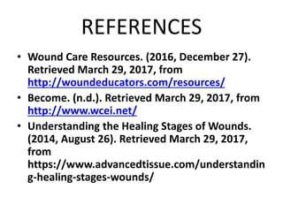 REFERENCES
• Wound Care Resources. (2016, December 27).
Retrieved March 29, 2017, from
http://woundeducators.com/resources/
• Become. (n.d.). Retrieved March 29, 2017, from
http://www.wcei.net/
• Understanding the Healing Stages of Wounds.
(2014, August 26). Retrieved March 29, 2017,
from
https://www.advancedtissue.com/understandin
g-healing-stages-wounds/
 
