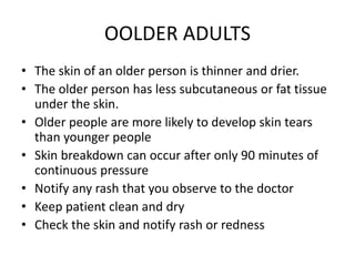 OOLDER ADULTS
• The skin of an older person is thinner and drier.
• The older person has less subcutaneous or fat tissue
under the skin.
• Older people are more likely to develop skin tears
than younger people
• Skin breakdown can occur after only 90 minutes of
continuous pressure
• Notify any rash that you observe to the doctor
• Keep patient clean and dry
• Check the skin and notify rash or redness
 