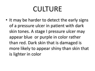 CULTURE
• It may be harder to detect the early signs
of a pressure ulcer in patient with dark
skin tones. A stage I pressure ulcer may
appear blue or purple in color rather
than red. Dark skin that is damaged is
more likely to appear shiny than skin that
is lighter in color
 