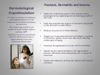 Dermatological
Cryostimulation
Psoriasis, Dermatitis and Eczema
• Fights the underlying causes of the disease and its
development by regulating and normalizing growth of
skin cells.
• Halts the autoimmune process of excessive cell growth
in the skin with no side effects.
• Reduces recurrence of inflammations.
• Triggers an increased production of collagen, resulting
in smoother, tighter, more even skin tone, reducing
visible signs of aging.
• Improves the appearance of scars and fine wrinkles.
• Speeds up the natural biological cell regeneration
process, efficiently eliminating dead cells in favour of
new ones.
• Expels toxin deposits, leaving skin radiant with natural
nutrients.
As a beauty treatment Cryotherapy
uses targeted exposure to cold
temperature to improve circulation
and skin tone.
The Cryotherapy machine uses
streams of liquid nitrogen vapours
reaching -1800c.
Applied to the skin it causes blood
vessels to dilate and increase in
oxygen delivery to the cells,
stimulating rejuvenation.
 