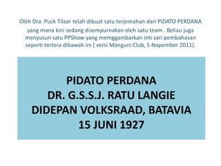 Oleh Dra. Puck Tilaar telah dibuat satu terjemahan dari PIDATO PERDANA
   yang mana kini sedang disempurnakan oleh satu team . Beliau juga
  menyusun satu PPShow yang memggambarkan inti sari pembahasan
  seperti tertera dibawah ini ( versi Manguni Club, 5 Nopember 2011).




          PIDATO PERDANA
       DR. G.S.S.J. RATU LANGIE
    DIDEPAN VOLKSRAAD, BATAVIA
             15 JUNI 1927
 