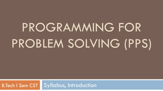Syllabus, Introduction
PROGRAMMING FOR
PROBLEM SOLVING (PPS)
B.Tech I Sem CST
 