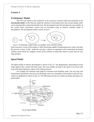 Principle & Practices Of Software Engineering


Lecture 4

Evolutionary Model:
        This life cycle model is also referred to as the successive versions model and sometimes as the
incremental model. In this lifecycle model the software is first broken down into several module which
can be incrementally constructed and delivered. The development team first develops the core modules of
the system. Each evolutionary version may be developed using an iterative waterfall model of
development. The development model is shown in fig 4.1.


                                                          C
                          B
                               A                               B
                                                                   A
    A

   Fig 4.1. Evolutionary model (A,B,C are modules of the software model)
Each successive version of the product is fully functioning capable of performing more useful work than
the previous version. In this model the user gets a chance to experiment with a particularly developed
software much before the complete version of the software is ready.This model is useful only for very
large products.


Spiral Model

The Spiral model of software development is shown in fig. 4.2. The diagrammatic representation of this
model appears like a spiral with many loops. The exact number of loops in the spiral is not fixed. Each
loop of the spiral represents a phase of the software process.
         For example, the innermost loop might be concerned with feasibility study. The next loop with
requirements specification, the next one with design, and so on. Each phase in this model is split into four
sectors (or quadrants) as shown in fig. 4.2. The following activities are carried out during each phase of a
spiral model.




                 Fig 4.2 Spiral Model

                                                                                                  Page | 11
Prepared By Neelamani Samal
 