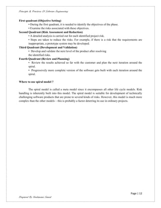 Principle & Practices Of Software Engineering


First quadrant (Objective Setting)
        • During the first quadrant, it is needed to identify the objectives of the phase.
        • Examine the risks associated with these objectives.
Second Quadrant (Risk Assessment and Reduction)
        • A detailed analysis is carried out for each identified project risk.
        • Steps are taken to reduce the risks. For example, if there is a risk that the requirements are
        inappropriate, a prototype system may be developed.
Third Quadrant (Development and Validation)
        • Develop and validate the next level of the product after resolving
        the identified risks.
Fourth Quadrant (Review and Planning)
        • Review the results achieved so far with the customer and plan the next iteration around the
        spiral.
        • Progressively more complete version of the software gets built with each iteration around the
        spiral.

Where to use spiral model ?

        The spiral model is called a meta model since it encompasses all other life cycle models. Risk
handling is inherently built into this model. The spiral model is suitable for development of technically
challenging software products that are prone to several kinds of risks. However, this model is much more
complex than the other models – this is probably a factor deterring its use in ordinary projects.




                                                                                               Page | 12
Prepared By Neelamani Samal
 