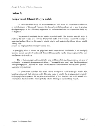 Principle & Practices Of Software Engineering


Lecture 5:

Comparison of different life-cycle models

        The classical waterfall model can be considered as the basic model and all other life cycle models
as embellishments of this model. However, the classical waterfall model can not be used in practical
development projects, since this model supports no mechanism to handle the errors committed during any
of the phases.

        This problem is overcome in the iterative waterfall model. The iterative waterfall model is
probably the most widely used software development model evolved so far. This model is simple to
understand and use. However, this model is suitable only for well-understood problems; it is not suitable
for very large
projects and for projects that are subject to many risks.

The prototyping model is suitable for projects for which either the user requirements or the underlying
technical aspects are not well understood. This model is especially popular for development of the user-
interface part of the projects.

       The evolutionary approach is suitable for large problems which can be decomposed into a set of
modules for incremental development and delivery. This model is also widely used for object-oriented
development projects. Of course, this model can only be used if the incremental delivery of the system is
acceptable to the customer.

        The spiral model is called a meta model since it encompasses all other life cycle models. Risk
handling is inherently built into this model. The spiral model is suitable for development of technically
challenging software products that are prone to several kinds of risks. However, this model is much more
complex than the other models – this is probably a factor deterring its use in ordinary projects.




                                                                                                Page | 13
Prepared By Neelamani Samal
 