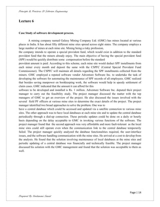 Principle & Practices Of Software Engineering


Lecture 6


Case Study of software development process.

         A mining company named Galaxy Mining Company Ltd. (GMC) has mines located at various
places in India. It has about fifty different mine sites spread across eight states. The company employs a
large number of mines at each mine site. Mining being a risky profession,
the company intends to operate a special provident fund, which would exist in addition to the standard
provident fund that the miners already enjoy. The main objective of having the special provident fund
(SPF) would be quickly distribute some compensation before the standard
provident amount is paid. According to this scheme, each mine site would deduct SPF installments from
each miner every month and deposit the same with the CSPFC (Central Special Provident Fund
Commissioner). The CSPFC will maintain all details regarding the SPF installments collected from the
miners. GMC employed a reputed software vendor Adventure Software Inc. to undertake the task of
developing the software for automating the maintenance of SPF records of all employees. GMC realized
that besides saving manpower on bookkeeping work, the software would help in speedy settlement of
claim cases. GMC indicated that the amount it can afford for this
software to be developed and installed is Rs. 1 million. Adventure Software Inc. deputed their project
manager to carry out the feasibility study. The project manager discussed the matter with the top
managers of GMC to get an overview of the project. He also discussed the issues involved with the
several field PF officers at various mine sites to determine the exact details of the project. The project
manager identified two broad approaches to solve the problem. One was to
have a central database which could be accessed and updated via a satellite connection to various mine
sites. The other approach was to have local databases at each mine site and to update the central database
periodically through a dial-up connection. These periodic updates could be done on a daily or hourly
basis depending on the delay acceptable to GMC in invoking various functions of the software. The
project manager found that the second approach was very affordable and more fault-tolerant as the local
mine sites could still operate even when the communication link to the central database temporarily
failed. The project manager quickly analyzed the database functionalities required, the user-interface
issues, and the software handling communication with the mine sites. He arrived at a cost to develop from
the analysis. He found that the solution involving maintenance of local databases at the mine sites and
periodic updating of a central database was financially and technically feasible. The project manager
discussed his solution with the GMC management and found that the solution was acceptable to them as
well.




                                                                                                Page | 14
Prepared By Neelamani Samal
 
