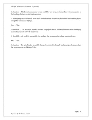 Principle & Practices Of Software Engineering


Explanation: - The Evolutionary model is very useful for very large problems where it becomes easier to
find modules for incremental implementation.

2. Prototyping life cycle model is the most suitable one for undertaking a software development project
susceptible to schedule slippage.

Ans.: - False.

Explanation: - The prototype model is suitable for projects whose user requirements or the underlying
technical aspects are not well understood.

3. Spiral life cycle model is not suitable for products that are vulnerable to large number of risks.

Ans.: - False.

Explanation: - The spiral model is suitable for development of technically challenging software products
that are prone to several kinds of risks.




                                                                                                   Page | 16
Prepared By Neelamani Samal
 