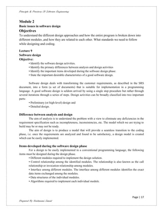 Principle & Practices Of Software Engineering


Module 2
Basic issues in software design
Objectives
To understand the different design approaches and how the entire program is broken down into
different modules ,and how they are related to each other. What standards we need to follow
while designing and coding.

Lecture 9
Software design
Objective:
        • Identify the software design activities.
        • Identify the primary differences between analysis and design activities
        • Identify the important items developed during the software design phase.
        • State the important desirable characteristics of a good software design.

        Software design deals with transforming the customer requirements, as described in the SRS
document, into a form (a set of documents) that is suitable for implementation in a programming
language. A good software design is seldom arrived by using a single step procedure but rather through
several iterations through a series of steps. Design activities can be broadly classified into two important
parts:
        • Preliminary (or high-level) design and
        • Detailed design.

Difference between analysis and design
        The aim of analysis is to understand the problem with a view to eliminate any deficiencies in the
requirement specification such as incompleteness, inconsistencies, etc. The model which we are trying to
build may be or may not be ready.
        The aim of design is to produce a model that will provide a seamless transition to the coding
phase, i.e. once the requirements are analyzed and found to be satisfactory, a design model is created
which can be easily implemented.

Items developed during the software design phase
       For a design to be easily implemented in a conventional programming language, the following
items must be designed during the design phase.
       • Different modules required to implement the design solution.
       • Control relationship among the identified modules. The relationship is also known as the call
       relationship or invocation relationship among modules.
       • Interface among different modules. The interface among different modules identifies the exact
       data items exchanged among the modules.
       • Data structures of the individual modules.
       • Algorithms required to implement each individual module.




                                                                                                  Page | 17
Prepared By Neelamani Samal
 