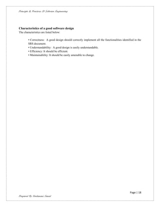 Principle & Practices Of Software Engineering




Characteristics of a good software design
The characteristics are listed below:

        • Correctness: A good design should correctly implement all the functionalities identified in the
        SRS document.
        • Understandability: A good design is easily understandable.
        • Efficiency: It should be efficient.
        • Maintainability: It should be easily amenable to change.




                                                                                               Page | 18
Prepared By Neelamani Samal
 