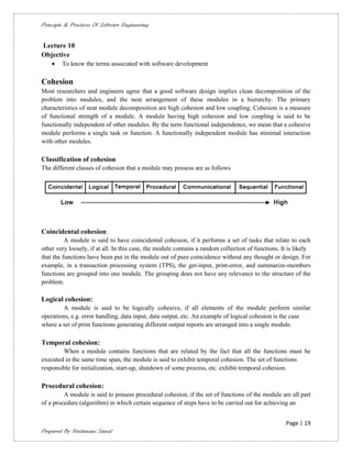 Principle & Practices Of Software Engineering


Lecture 10
Objective
       To know the terms associated with software development

Cohesion
Most researchers and engineers agree that a good software design implies clean decomposition of the
problem into modules, and the neat arrangement of these modules in a hierarchy. The primary
characteristics of neat module decomposition are high cohesion and low coupling. Cohesion is a measure
of functional strength of a module. A module having high cohesion and low coupling is said to be
functionally independent of other modules. By the term functional independence, we mean that a cohesive
module performs a single task or function. A functionally independent module has minimal interaction
with other modules.

Classification of cohesion
The different classes of cohesion that a module may possess are as follows




Coincidental cohesion:
          A module is said to have coincidental cohesion, if it performs a set of tasks that relate to each
other very loosely, if at all. In this case, the module contains a random collection of functions. It is likely
that the functions have been put in the module out of pure coincidence without any thought or design. For
example, in a transaction processing system (TPS), the get-input, print-error, and summarize-members
functions are grouped into one module. The grouping does not have any relevance to the structure of the
problem.

Logical cohesion:
        A module is said to be logically cohesive, if all elements of the module perform similar
operations, e.g. error handling, data input, data output, etc. An example of logical cohesion is the case
where a set of print functions generating different output reports are arranged into a single module.

Temporal cohesion:
        When a module contains functions that are related by the fact that all the functions must be
executed in the same time span, the module is said to exhibit temporal cohesion. The set of functions
responsible for initialization, start-up, shutdown of some process, etc. exhibit temporal cohesion.

Procedural cohesion:
         A module is said to possess procedural cohesion, if the set of functions of the module are all part
of a procedure (algorithm) in which certain sequence of steps have to be carried out for achieving an


                                                                                                    Page | 19
Prepared By Neelamani Samal
 