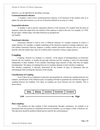 Principle & Practices Of Software Engineering


objective, e.g. the algorithm for decoding a message.
Communicational cohesion:
         A module is said to have communicational cohesion, if all functions of the module refer to or
update the same data structure, e.g. the set of functions defined on an array or a stack.

Sequential cohesion:
         A module is said to possess sequential cohesion, if the elements of a module form the parts of
sequence, where the output from one element of the sequence is input to the next. For example, in a TPS,
the get-input, validate-input, sort-input functions are grouped into
one module.

Functional cohesion:
        Functional cohesion is said to exist, if different elements of a module cooperate to achieve a
single function. For example, a module containing all the functions required to manage employees’ pay-
roll exhibits functional cohesion. Suppose a module exhibits functional cohesion and we are asked to
describe what the module does, then we would be able to describe it using a single sentence.


Coupling
        Coupling between two modules is a measure of the degree of interdependence or interaction
between the two modules. A module having high cohesion and low coupling is said to be functionally
independent of other modules. If two modules interchange large amounts of data, then they are highly
interdependent. The degree of coupling between two modules depends on their interface complexity.
The interface complexity is basically determined by the number of types of parameters that are
interchanged while invoking the functions of the module.

Classification of Coupling
        Even if there are no techniques to precisely and quantitatively estimate the coupling between two
modules, classification of the different types of coupling will help to quantitatively estimate the degree of
coupling between two modules. Five types of coupling can occur between any two modules. This is
shown below




Data coupling:
        Two modules are data coupled, if they communicate through a parameter. An example is an
elementary data item passed as a parameter between two modules, e.g. an integer, a float, a character, etc.
This data item should be problem related and not used for the control purpose.




                                                                                                   Page | 20
Prepared By Neelamani Samal
 