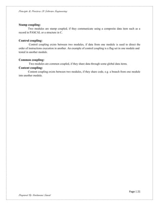 Principle & Practices Of Software Engineering



Stamp coupling:
        Two modules are stamp coupled, if they communicate using a composite data item such as a
record in PASCAL or a structure in C.

Control coupling:
          Control coupling exists between two modules, if data from one module is used to direct the
order of instructions execution in another. An example of control coupling is a flag set in one module and
tested in another module.

Common coupling:
         Two modules are common coupled, if they share data through some global data items.
Content coupling:
        Content coupling exists between two modules, if they share code, e.g. a branch from one module
into another module.




                                                                                                Page | 21
Prepared By Neelamani Samal
 