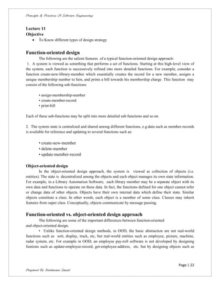 Principle & Practices Of Software Engineering


Lecture 11
Objective
       To Know different types of design strategy


Function-oriented design
        The following are the salient features of a typical function-oriented design approach:
 1. A system is viewed as something that performs a set of functions. Starting at this high-level view of
the system, each function is successively refined into more detailed functions. For example, consider a
function create-new-library-member which essentially creates the record for a new member, assigns a
unique membership number to him, and prints a bill towards his membership charge. This function may
consist of the following sub-functions:

        • assign-membership-number
        • create-member-record
        • print-bill

Each of these sub-functions may be split into more detailed sub functions and so on.

2. The system state is centralized and shared among different functions, e.g.data such as member-records
is available for reference and updating to several functions such as:

        • create-new-member
        • delete-member
        • update-member-record

Object-oriented design
         In the object-oriented design approach, the system is viewed as collection of objects (i.e.
entities). The state is decentralized among the objects and each object manages its own state information.
For example, in a Library Automation Software, each library member may be a separate object with its
own data and functions to operate on these data. In fact, the functions defined for one object cannot refer
or change data of other objects. Objects have their own internal data which define their state. Similar
objects constitute a class. In other words, each object is a member of some class. Classes may inherit
features from super class. Conceptually, objects communicate by message passing.


Function-oriented vs. object-oriented design approach
        The following are some of the important differences between function-oriented
and object-oriented design.
        • Unlike function-oriented design methods, in OOD, the basic abstraction are not real-world
functions such as sort, display, track, etc, but real-world entities such as employee, picture, machine,
radar system, etc. For example in OOD, an employee pay-roll software is not developed by designing
funtions such as update-employee-record, get-employee-address, etc. but by designing objects such as



                                                                                                 Page | 22
Prepared By Neelamani Samal
 