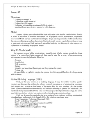 Principle & Practices Of Software Engineering


Lecture 12

Objectives
    • Explain what a model is.
    • Explain how models are useful.
    • Explain what UML means.
    • Explain the origin and the acceptance of UML in industry.
    • Identify different types of views captured by UML diagrams.


Model
        A model captures aspects important for some application while omitting (or abstracting) the rest.
A model in the context of software development can be graphical, textual, mathematical, or program
code-based. Models are very useful in documenting the design and analysis results. Models also facilitate
the analysis and design procedures themselves. Graphical models are very popular because they are easy
to understand and construct. UML is primarily a graphical modeling tool. However, it often requires text
explanations to accompany the graphical models.

Why We Need a Model
    An important reason behind constructing a model is that it helps manage complexity. Once
models of a system have been constructed, these can be used for a variety of purposes during
software development, including the following:
    • Analysis
    • Specification
    • Code generation
    • Design
    • Visualize and understand the problem and the working of a system
    • Testing, etc.
    It is a good idea to explicitly mention the purpose for which a model has been developed, along
with the model.

Unified Modeling Language (UML)
         UML, as the name implies, is a modeling language. It may be used to visualize, specify,
construct, and document the artifacts of a software system. It provides a set of notations (e.g. rectangles,
lines, ellipses, etc.) to create a visual model of the system. Like any other language, UML has its own
syntax (symbols and sentence formation rules) and semantics (meanings of symbols and sentences). Also,
we should clearly understand that UML is not a system design or development methodology, but can be
used to document object-oriented and analysis results obtained using some methodology.
         UML was developed to standardize the large number of object-oriented modeling notations that
existed and were used extensively in the early 1990s. The principles ones in use were:
    • Object Management Technology [Rumbaugh 1991]
    • Booch’s methodology [Booch 1991]
    • Object-Oriented Software Engineering [Jacobson 1992]
    • Odell’s methodology [Odell 1992]
    • Shaler and Mellor methodology [Shaler 1992]


                                                                                                  Page | 24
Prepared By Neelamani Samal
 