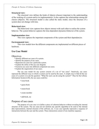 Principle & Practices Of Software Engineering


Structural view:
        The structural view defines the kinds of objects (classes) important to the understanding
of the working of a system and to its implementation. It also captures the relationships among the
classes (objects). The structural model is also called the static model, since the structure of a
system does not change with time.

Behavioral view:
       The behavioral view captures how objects interact with each other to realize the system
behavior. The system behavior captures the time-dependent (dynamic) behavior of the system.

Implementation view:
      This view captures the important components of the system and their dependencies.

Environmental view:
      This view models how the different components are implemented on different pieces of
hardware.

Use Case Model

Objectives
    • Identify different use cases of a system.
    • Identify the purpose of use cases.
    • Represent use cases for a particular system.
    • Explain the utility of the use case diagram.
    • Factorize use cases into different component use cases.
    • Explain the organization of use cases.
        The use case model for any system consists of a set of “use cases”. Intuitively, use cases
represent the different ways in which a system can be used by the users. A simple way to find all the use
cases of a system is to ask the question: “What the users can do using the system?” Thus for the Library
Information System (LIS), the use cases could be:
             • issue-book

             • query-book

             • return-book

             • create-member

             • add-book, etc

Purpose of use cases
         The purpose of a use case is to define a piece of coherent behavior without revealing the internal
structure of the system. The use cases do not mention any specific algorithm to be used or the internal
data representation, internal structure of the software, etc. A use case typically represents a sequence of
interactions between the user and the system. These interactions consist of one mainline sequence.




                                                                                                 Page | 26
Prepared By Neelamani Samal
 