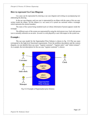 Principle & Practices Of Software Engineering


How to represent Use Case Diagram
        Use cases can be represented by drawing a use case diagram and writing an accompanying text
elaborating the drawing.
        In the use case diagram, each use case is represented by an ellipse with the name of the use case
written inside the ellipse. All the ellipses (i.e. use cases) of a system are enclosed within a rectangle
which represents the system boundary.
        The name of the system being modeled (such as Library Information System) appears inside the
rectangle.
         The different users of the system are represented by using the stick person icon. Each stick person
icon is normally referred to as an actor. An actor is a role played by a user with respect to the system use.

Example :
       The use case model for the Supermarket Prize Scheme is shown in fig. 12.2.The use cases
correspond to the high-level functional requirements. From the problem description and the context
diagram, we can identify three use cases: “register-customer”, “register-sales”, and “select-winners”.
As a sample, the text description for the use case “register-customer” is shown.




                 Fig 12.2 Example of Supermarket prize Scheme.




                                                                                                   Page | 27
Prepared By Neelamani Samal
 
