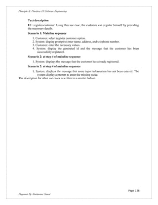 Principle & Practices Of Software Engineering


        Text description
        U1: register-customer: Using this use case, the customer can register himself by providing
        the necessary details.
        Scenario 1: Mainline sequence
             1. Customer: select register customer option.
             2. System: display prompt to enter name, address, and telephone number.
             3. Customer: enter the necessary values.
             4. System: display the generated id and the message that the customer has been
                 successfully registered.
        Scenario 2: at step 4 of mainline sequence
             1. System: displays the message that the customer has already registered.
        Scenario 2: at step 4 of mainline sequence
           1. System: displays the message that some input information has not been entered. The
               system display a prompt to enter the missing value.
The description for other use cases is written in a similar fashion.




                                                                                         Page | 28
Prepared By Neelamani Samal
 