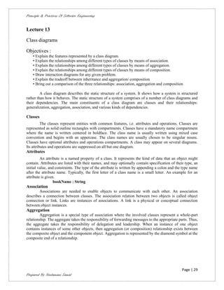 Principle & Practices Of Software Engineering


Lecture 13

Class diagrams

Objectives :
    • Explain the features represented by a class diagram.
    • Explain the relationships among different types of classes by means of association.
    • Explain the relationships among different types of classes by means of aggregation.
    • Explain the relationships among different types of classes by means of composition.
    • Draw interaction diagrams for any given problem.
    • Explain the tradeoff between inheritance and aggregation/ composition
    • Bring out a comparison of the three relationships: association, aggregation and composition

         A class diagram describes the static structure of a system. It shows how a system is structured
rather than how it behaves. The static structure of a system comprises of a number of class diagrams and
their dependencies. The main constituents of a class diagram are classes and their relationships:
generalization, aggregation, association, and various kinds of dependencies.

Classes
          The classes represent entities with common features, i.e. attributes and operations. Classes are
represented as solid outline rectangles with compartments. Classes have a mandatory name compartment
where the name is written centered in boldface. The class name is usually written using mixed case
convention and begins with an uppercase. The class names are usually chosen to be singular nouns.
Classes have optional attributes and operations compartments. A class may appear on several diagrams.
Its attributes and operations are suppressed on all but one diagram.
Attributes
         An attribute is a named property of a class. It represents the kind of data that an object might
contain. Attributes are listed with their names, and may optionally contain specification of their type, an
initial value, and constraints. The type of the attribute is written by appending a colon and the type name
after the attribute name. Typically, the first letter of a class name is a small letter. An example for an
attribute is given.
                  bookName : String
Association
        Associations are needed to enable objects to communicate with each other. An association
describes a connection between classes. The association relation between two objects is called object
connection or link. Links are instances of associations. A link is a physical or conceptual connection
between object instances.
Aggregation
         Aggregation is a special type of association where the involved classes represent a whole-part
relationship. The aggregate takes the responsibility of forwarding messages to the appropriate parts. Thus,
the aggregate takes the responsibility of delegation and leadership. When an instance of one object
contains instances of some other objects, then aggregation (or composition) relationship exists between
the composite object and the component object. Aggregation is represented by the diamond symbol at the
composite end of a relationship.




                                                                                                 Page | 29
Prepared By Neelamani Samal
 