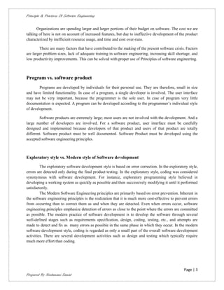 Principle & Practices Of Software Engineering


      Organizations are spending larger and larger portions of their budget on software. The cost we are
talking of here is not on account of increased features, but due to ineffective development of the product
characterized by inefficient resource usage, and time and cost over-runs.

        There are many factors that have contributed to the making of the present software crisis. Factors
are larger problem sizes, lack of adequate training in software engineering, increasing skill shortage, and
low productivity improvements. This can be solved with proper use of Principles of software engineering.



Program vs. software product
        Programs are developed by individuals for their personal use. They are therefore, small in size
and have limited functionality. In case of a program, a single developer is involved. The user interface
may not be very important, because the programmer is the sole user. In case of program very little
documentation is expected. A program can be developed according to the programmer’s individual style
of development.

        Software products are extremely large; most users are not involved with the development. And a
large number of developers are involved. For a software product, user interface must be carefully
designed and implemented because developers of that product and users of that product are totally
different. Software product must be well documented. Software Product must be developed using the
accepted software engineering principles.



Exploratory style vs. Modern style of Software development

         The exploratory software development style is based on error correction. In the exploratory style,
errors are detected only during the final product testing. In the exploratory style, coding was considered
synonymous with software development. For instance, exploratory programming style believed in
developing a working system as quickly as possible and then successively modifying it until it performed
satisfactorily.
         The Modern Software Engineering principles are primarily based on error prevention. Inherent in
the software engineering principles is the realization that it is much more cost-effective to prevent errors
from occurring than to correct them as and when they are detected. Even when errors occur, software
engineering principles emphasize detection of errors as close to the point where the errors are committed
as possible. The modern practice of software development is to develop the software through several
well-defined stages such as requirements specification, design, coding, testing, etc., and attempts are
made to detect and fix as many errors as possible in the same phase in which they occur. In the modern
software development style, coding is regarded as only a small part of the overall software development
activities. There are several development activities such as design and testing which typically require
much more effort than coding.




                                                                                                   Page | 3
Prepared By Neelamani Samal
 