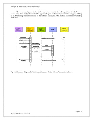 Principle & Practices Of Software Engineering


        The sequence diagram for the book renewal use case for the Library Automation Software is
shown in fig. 13.2 the development of the sequence diagram in the development methodology would help
us in determining the responsibilities of the different classes; i.e. what methods should be supported by
each class.




Fig 13.2 Sequence Diagram for book renewal use case for the Library Automation Software




                                                                                               Page | 31
Prepared By Neelamani Samal
 