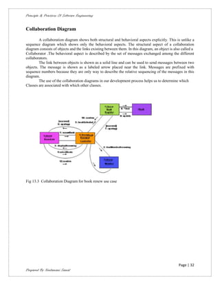 Principle & Practices Of Software Engineering


Collaboration Diagram

        A collaboration diagram shows both structural and behavioral aspects explicitly. This is unlike a
sequence diagram which shows only the behavioral aspects. The structural aspect of a collaboration
diagram consists of objects and the links existing between them. In this diagram, an object is also called a
Collaborator .The behavioral aspect is described by the set of messages exchanged among the different
collaborators.
        The link between objects is shown as a solid line and can be used to send messages between two
objects. The message is shown as a labeled arrow placed near the link. Messages are prefixed with
sequence numbers because they are only way to describe the relative sequencing of the messages in this
diagram.
        The use of the collaboration diagrams in our development process helps us to determine which
Classes are associated with which other classes.




Fig 13.3 Collaboration Diagram for book renew use case




                                                                                                  Page | 32
Prepared By Neelamani Samal
 