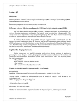 Principle & Practices Of Software Engineering



Lecture 15

Objectives

• Identify the basic difference between object-oriented analysis (OOA) and object-oriented design (OOD).
• Explain what are design patterns.
.
• Explain expert pattern and circumstances when it can be used.

Difference between object-oriented analysis (OOA) and object-oriented design (OOD).

         The term object-oriented analysis (OOA) refers to a method of developing an initial model of the
software from the requirements specification. The analysis model is refined into a design model. The
design model can be implemented using a programming language. The term object-oriented programming
refers to the implementation of programs using object-oriented concepts.

         In contrast, object-oriented design (OOD) paradigm suggests that the natural objects (i.e. the
entities) occurring in a problem should be identified first and then implemented. Object-oriented design
(OOD) techniques not only identify objects but also identify the internal details of these identified objects.
Also, the relationships existing among different objects are identified and represented in such a way that
the objects can be easily implemented using a programming language.

Explain what design patterns are.

        Design patterns are very useful in creating good software design solutions. In addition to
providing the model of a good solution, design patterns include a clear specification of the problem, and
also explain the circumstances in which the solution would and would not work. Thus, a design pattern
has four important parts:
        • The problem.
        • The context in which the problem occurs.
        • The solution.
        • The context within which the solution works.

Explain creator pattern and circumstances when it can be used.

Creator Pattern
Problem: Which class should be responsible for creating a new instance of some class?

Solution: Assign a class C1 the responsibility to create an instance of class C2, if one or more of the
following are true:
• C1 is an aggregation of objects of type C2.

• C1 contains objects of type C2.

• C1 closely uses objects of type C2.

• C1 has the data that would be required to initialize the objects of type C2, when they are created.



                                                                                                   Page | 36
Prepared By Neelamani Samal
 