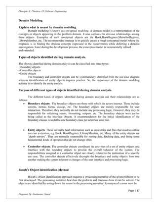 Principle & Practices Of Software Engineering


Domain Modeling

Explain what is meant by domain modeling.
        Domain modeling is known as conceptual modeling. A domain model is a representation of the
concepts or objects appearing in the problem domain. It also captures the obvious relationships among
these objects. Examples of such conceptual objects are the Book,BookRegister,MemeberRegister,
LibraryMember, etc. The recommended strategy is to quickly create a rough conceptual model where the
emphasis is in finding the obvious concepts expressed in the requirements while deferring a detailed
investigation. Later during the development process, the conceptual model is incrementally refined
and extended.

Types of objects identified during domain analysis.

The objects identified during domain analysis can be classified into three types:
• Boundary objects
• Controller objects
• Entity objects
         The boundary and controller objects can be systematically identified from the use case diagram
whereas identification of entity objects requires practice. So, the importance of the domain modeling
activity is to identify the entity models.

Purpose of different types of objects identified during domain analysis.

        The different kinds of objects identified during domain analysis and their relationships are as
follows:
     Boundary objects: The boundary objects are those with which the actors interact. These include
        screens, menus, forms, dialogs, etc. The boundary objects are mainly responsible for user
        interaction. Therefore, they normally do not include any processing logic. However, they may be
        responsible for validating inputs, formatting, outputs, etc. The boundary objects were earlier
        being called as the interface objects. A recommendation for the initial identification of the
        boundary classes is to define one boundary class per actor/use case pair.


       Entity objects: These normally hold information such as data tables and files that need to outlive
        use case execution, e.g. Book, BookRegister, LibraryMember, etc. Many of the entity objects are
        “dumb servers”. They are normally responsible for storing data, fetching data, and doing some
        fundamental kinds of operation that do not change often.

       Controller objects: The controller objects coordinate the activities of a set of entity objects and
        interface with the boundary objects to provide the overall behavior of the system. The
        responsibilities assigned to a controller object are closely related to the realization of a specific
        use case. The controller objects effectively decouple the boundary and entity objects from one
        another making the system tolerant to changes of the user interface and processing logic.


Booch’s Object Identification Method

         Booch’s object identification approach requires a processing narrative of the given problem to be
first developed. The processing narrative describes the problem and discusses how it can be solved. The
objects are identified by noting down the nouns in the processing narrative. Synonym of a noun must be

                                                                                                   Page | 37
Prepared By Neelamani Samal
 