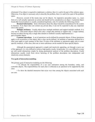 Principle & Practices Of Software Engineering


eliminated. If an object is required to implement a solution, then it is said to be part of the solution space.
Otherwise, if an object is necessary only to describe the problem, then it is said to be a part of the problem
space.
         However, several of the nouns may not be objects. An imperative procedure name, i.e., noun
form of a verb actually represents an action and should not be considered as an object. A potential object
found after lexical analysis is usually considered legitimate, only if it satisfies the following criteria:
         Retained information. Some information about the object should be remembered for the system
to function. If an object does not contain any private data, it can not be expected to play any important
role in the system.
         Multiple attributes. Usually objects have multiple attributes and support multiple methods. It is
very rare to find useful objects which store only a single data element or support only a single method,
because an object having only a single data element or method is usually implemented as a
part of another object.
         Common operations. A set of operations can be defined for potential objects. If these operations
apply to all occurrences of the object, then a class can be defined. An attribute or operation defined for a
class must apply to each instance of the class. If some of the attributes or operations apply only to some
specific instances of the class, then one or more subclasses can be needed for these special objects.

         Although the grammatical approach is simple and intuitively appealing, yet through a naive use
of the approach, it is very difficult to achieve high quality results. In particular, it is very difficult to come
up with useful abstractions simply by doing grammatical analysis of the problem description. Useful
abstractions usually result from clever factoring of the problem description into independent and
intuitively correct elements.

Two goals of interaction modeling.

The primary goal of interaction modeling are the following:
        • To allocate the responsibility of a use case realization among the boundary, entity, and
controller objects. The responsibilities for each class is reflected as an operation to be supported by that
class.
        • To show the detailed interaction that occur over time among the objects associated with each
use case.




                                                                                                       Page | 38
Prepared By Neelamani Samal
 