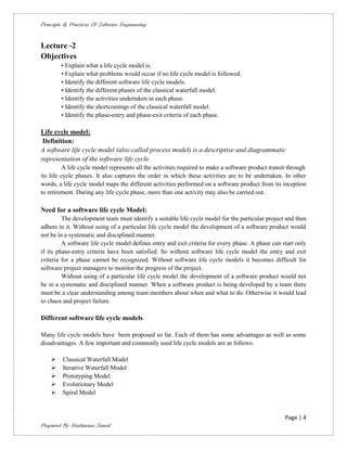 Principle & Practices Of Software Engineering


Lecture -2
Objectives
        • Explain what a life cycle model is.
        • Explain what problems would occur if no life cycle model is followed.
        • Identify the different software life cycle models.
        • Identify the different phases of the classical waterfall model.
        • Identify the activities undertaken in each phase.
        • Identify the shortcomings of the classical waterfall model.
        • Identify the phase-entry and phase-exit criteria of each phase.

Life cycle model:
 Definition:
A software life cycle model (also called process model) is a descriptive and diagrammatic
representation of the software life cycle.
         A life cycle model represents all the activities required to make a software product transit through
its life cycle phases. It also captures the order in which these activities are to be undertaken. In other
words, a life cycle model maps the different activities performed on a software product from its inception
to retirement. During any life cycle phase, more than one activity may also be carried out.

Need for a software life cycle Model:
         The development team must identify a suitable life cycle model for the particular project and then
adhere to it. Without using of a particular life cycle model the development of a software product would
not be in a systematic and disciplined manner.
         A software life cycle model defines entry and exit criteria for every phase. A phase can start only
if its phase-entry criteria have been satisfied. So without software life cycle model the entry and exit
criteria for a phase cannot be recognized. Without software life cycle models it becomes difficult for
software project managers to monitor the progress of the project.
         Without using of a particular life cycle model the development of a software product would not
be in a systematic and disciplined manner. When a software product is being developed by a team there
must be a clear understanding among team members about when and what to do. Otherwise it would lead
to chaos and project failure.

Different software life cycle models

Many life cycle models have been proposed so far. Each of them has some advantages as well as some
disadvantages. A few important and commonly used life cycle models are as follows:

        Classical Waterfall Model
        Iterative Waterfall Model
        Prototyping Model
        Evolutionary Model
        Spiral Model


                                                                                                    Page | 4
Prepared By Neelamani Samal
 