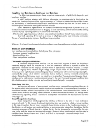 Principle & Practices Of Software Engineering


Graphical User Interface vs. Text-based User Interface
            The following comparisons are based on various characteristics of a GUI with those of a text-
based user interface.
          In a GUI multiple windows with different information can simultaneously be displayed on the
user screen. This is perhaps one of the biggest advantages of GUI over text-based interfaces since the user
has the flexibility to simultaneously interact with several related items at any time and can have access to
different system information displayed in different windows.
          Iconic information representation and symbolic information manipulation is possible in a GUI.
Symbolic information manipulation such as dragging an icon representing a file to a trash can be deleting
is intuitively very appealing and the user can instantly remember it.
  A GUI usually supports command selection using an attractive and user-friendly menu selection system.
           In a GUI, a pointing device such as a mouse or a light pen can be used for issuing commands.
The use of a pointing device increases the efficacy issue procedure


Whereas a Text based interface can be implemented even on a cheap alphanumeric display terminal.

Types of user interfaces
User interfaces can be classified into the following three categories:
• Command language based interfaces
• Menu-based interfaces
• Direct manipulation interfaces

Command Language-based Interface
        A command language-based interface – as the name itself suggests, is based on designing a
command language which the user can use to issue the commands. The user is expected to frame the
appropriate commands in the language and type them in appropriately whenever required. A simple
command language-based interface might simply assign unique names to the different commands.
However, a more sophisticated command language-based interface may allow users to compose complex
commands by using a set of primitive commands. Such a facility to compose commands dramatically
reduces the number of command names one would have to remember. Thus, a command language-based
interface can be made concise requiring minimal typing by the user. Command language-based interfaces
allow fast interaction with the computer and simplify the input of complex commands.

Menu-based Interface
         An important advantage of a menu-based interface over a command language-based interface is
that a menu-based interface does not require the users to remember the exact syntax of the commands. A
menu-based interface is based on recognition of the command names, rather than recollection. Further, in
a menu-based interface the typing effort is minimal as most interactions are carried out through menu
selections using a pointing device. This factor is an important consideration for the occasional user who
cannot type fast.
Direct Manipulation Interfaces
         Direct manipulation interfaces present the interface to the user in the form of visual models (i.e.
icons or objects). For this reason, direct manipulation interfaces are sometimes called as iconic interface.
In this type of interface, the user issues commands by performing actions on the visual representations of
the objects, e.g. pull an icon representing a file into an icon representing a trash box, for deleting the file.
Important advantages of iconic interfaces include the fact that the icons can be recognized by the users
very easily, and that icons are language-independent. However, direct manipulation interfaces can be
considered slow for experienced users. Also, it is difficult to give complex commands using a direct
Manipulation interface.


                                                                                                     Page | 40
Prepared By Neelamani Samal
 
