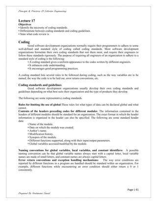 Principle & Practices Of Software Engineering


Lecture 17
Objectives
• Identify the necessity of coding standards.
• Differentiate between coding standards and coding guidelines.
• State what code review is

Coding
        Good software development organizations normally require their programmers to adhere to some
well-defined and standard style of coding called coding standards. Most software development
organizations formulate their own coding standards that suit them most, and require their engineers to
follow these standards rigorously. The purpose of requiring all engineers of an organization to adhere to a
standard style of coding is the following:
        • A coding standard gives a uniform appearance to the codes written by different engineers.
        • It enhances code understanding.
        • It encourages good programming practices.

A coding standard lists several rules to be followed during coding, such as the way variables are to be
named, the way the code is to be laid out, error return conventions, etc.

Coding standards and guidelines
        Good software development organizations usually develop their own coding standards and
guidelines depending on what best suits their organization and the type of products they develop.

The following are some representative coding standards.

Rules for limiting the use of global:These rules list what types of data can be declared global and what
cannot.
Contents of the headers preceding codes for different modules: The information contained in the
headers of different modules should be standard for an organization. The exact format in which the header
information is organized in the header can also be specified. The following are some standard header
data:
        • Name of the module.
        • Date on which the module was created.
        • Author’s name.
        • Modification history.
        • Synopsis of the module.
        • Different functions supported, along with their input/output parameters.
        • Global variables accessed/modified by the module.

Naming conventions for global variables, local variables, and constant identifiers: A possible
naming convention can be that global variable names always start with a capital letter, local variable
names are made of small letters, and constant names are always capital letters.
Error return conventions and exception handling mechanisms:                The way error conditions are
reported by different functions in a program are handled should be standard within an organization. For
example, different functions while encountering an error condition should either return a 0 or 1
consistently.




                                                                                                 Page | 41
Prepared By Neelamani Samal
 