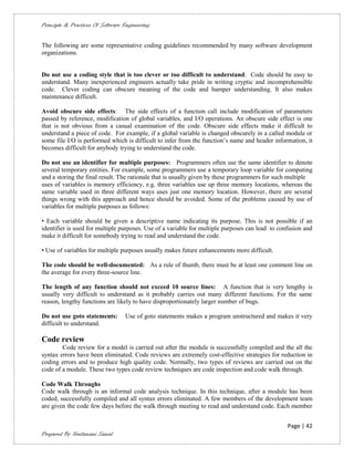 Principle & Practices Of Software Engineering


The following are some representative coding guidelines recommended by many software development
organizations.


Do not use a coding style that is too clever or too difficult to understand: Code should be easy to
understand. Many inexperienced engineers actually take pride in writing cryptic and incomprehensible
code. Clever coding can obscure meaning of the code and hamper understanding. It also makes
maintenance difficult.

Avoid obscure side effects: The side effects of a function call include modification of parameters
passed by reference, modification of global variables, and I/O operations. An obscure side effect is one
that is not obvious from a casual examination of the code. Obscure side effects make it difficult to
understand a piece of code. For example, if a global variable is changed obscurely in a called module or
some file I/O is performed which is difficult to infer from the function’s name and header information, it
becomes difficult for anybody trying to understand the code.

Do not use an identifier for multiple purposes: Programmers often use the same identifier to denote
several temporary entities. For example, some programmers use a temporary loop variable for computing
and a storing the final result. The rationale that is usually given by these programmers for such multiple
uses of variables is memory efficiency, e.g. three variables use up three memory locations, whereas the
same variable used in three different ways uses just one memory location. However, there are several
things wrong with this approach and hence should be avoided. Some of the problems caused by use of
variables for multiple purposes as follows:

• Each variable should be given a descriptive name indicating its purpose. This is not possible if an
identifier is used for multiple purposes. Use of a variable for multiple purposes can lead to confusion and
make it difficult for somebody trying to read and understand the code.

• Use of variables for multiple purposes usually makes future enhancements more difficult.

The code should be well-documented: As a rule of thumb, there must be at least one comment line on
the average for every three-source line.

The length of any function should not exceed 10 source lines: A function that is very lengthy is
usually very difficult to understand as it probably carries out many different functions. For the same
reason, lengthy functions are likely to have disproportionately larger number of bugs.

Do not use goto statements:       Use of goto statements makes a program unstructured and makes it very
difficult to understand.

Code review
        Code review for a model is carried out after the module is successfully compiled and the all the
syntax errors have been eliminated. Code reviews are extremely cost-effective strategies for reduction in
coding errors and to produce high quality code. Normally, two types of reviews are carried out on the
code of a module. These two types code review techniques are code inspection and code walk through.

Code Walk Throughs
Code walk through is an informal code analysis technique. In this technique, after a module has been
coded, successfully compiled and all syntax errors eliminated. A few members of the development team
are given the code few days before the walk through meeting to read and understand code. Each member


                                                                                                 Page | 42
Prepared By Neelamani Samal
 